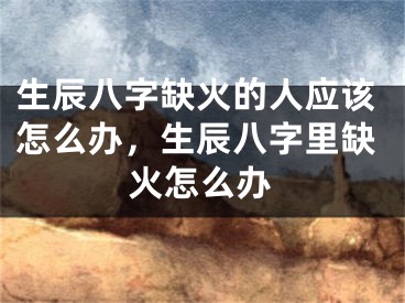生辰八字缺火的人应该怎么办,生辰八字里缺火怎么办