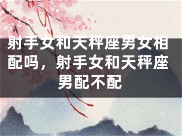 射手女和天秤座男女相配吗，射手女和天秤座男配不配
