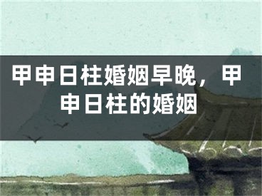 甲申日柱婚姻早晚,甲申日柱的婚姻