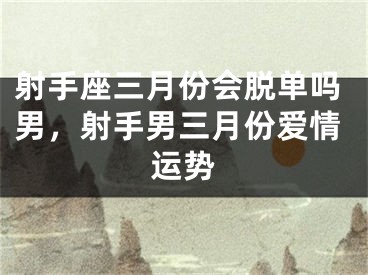 射手座三月份会脱单吗男,射手男三月份爱情运势