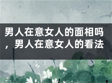 男人在意女人的面相吗，男人在意女人的看法