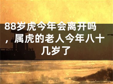 88岁虎今年会离开吗，属虎的老人今年八十几岁了