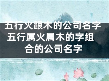 五行火跟木的公司名字 五行属火属木的字组合的公司名字