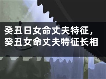 癸丑日女命丈夫特征，癸丑女命丈夫特征长相