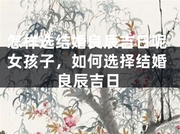 怎样选结婚良辰吉日呢女孩子，如何选择结婚良辰吉日