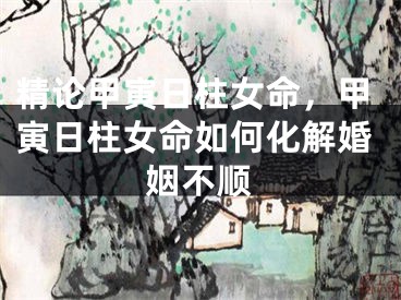 精论甲寅日柱女命，甲寅日柱女命如何化解婚姻不顺