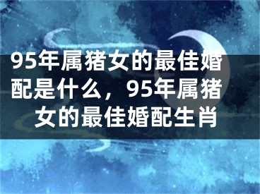 95年属猪女的最佳婚配是什么,95年属猪女的最佳婚配生肖