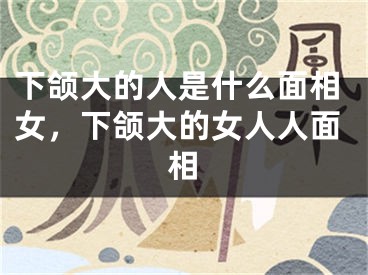 下颌大的人是什么面相女，下颌大的女人人面相