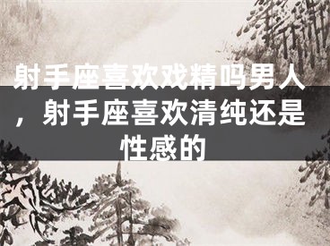 射手座喜欢戏精吗男人，射手座喜欢清纯还是性感的