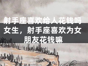 射手座喜欢给人花钱吗女生，射手座喜欢为女朋友花钱嘛
