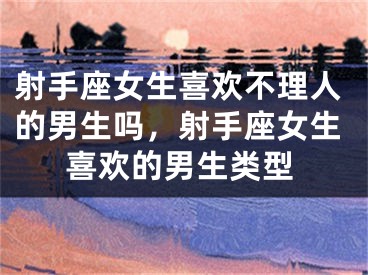 射手座女生喜欢不理人的男生吗，射手座女生喜欢的男生类型
