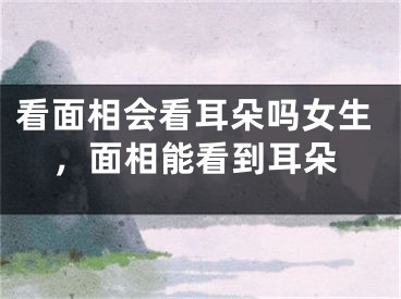 看面相会看耳朵吗女生，面相能看到耳朵