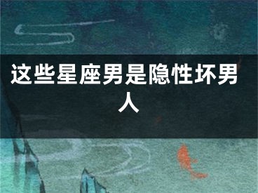这些星座男是隐性坏男人