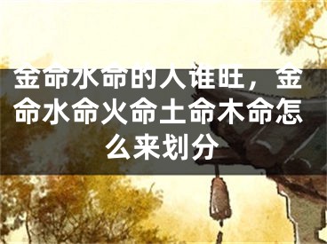 金命水命的人谁旺，金命水命火命土命木命怎么来划分