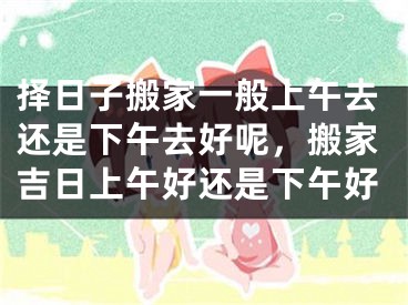 择日子搬家一般上午去还是下午去好呢，搬家吉日上午好还是下午好