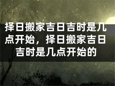 择日搬家吉日吉时是几点开始,择日搬家吉日吉时是几点开始的