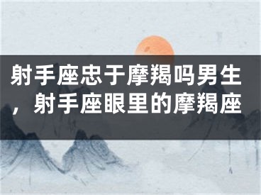 射手座忠于摩羯吗男生，射手座眼里的摩羯座