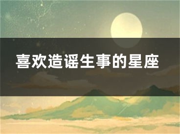 喜欢造谣生事的星座