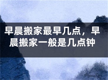 早晨搬家最早几点，早晨搬家一般是几点钟