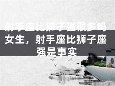 射手座比狮子强很多吗女生,射手座比狮子座强是事实