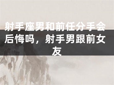 射手座男和前任分手会后悔吗，射手男跟前女友
