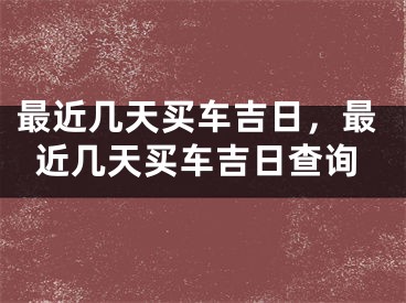 最近几天买车吉日，最近几天买车吉日查询
