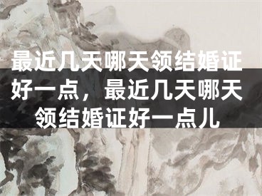最近几天哪天领结婚证好一点，最近几天哪天领结婚证好一点儿
