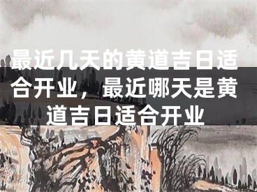 最近几天的黄道吉日适合开业，最近哪天是黄道吉日适合开业