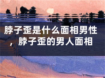 脖子歪是什么面相男性，脖子歪的男人面相