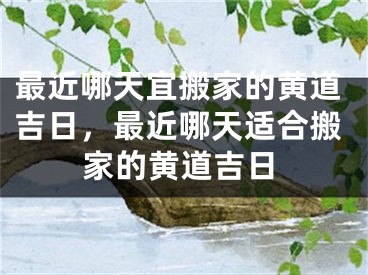 最近哪天宜搬家的黄道吉日，最近哪天适合搬家的黄道吉日