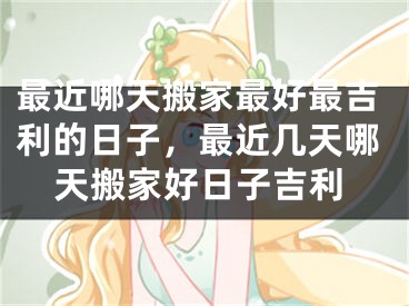 最近哪天搬家最好最吉利的日子，最近几天哪天搬家好日子吉利