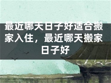 最近哪天日子好适合搬家入住，最近哪天搬家日子好
