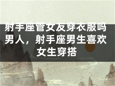 射手座管女友穿衣服吗男人,射手座男生喜欢女生穿搭
