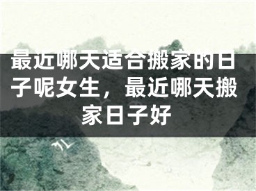 最近哪天适合搬家的日子呢女生，最近哪天搬家日子好