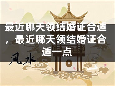 最近哪天领结婚证合适，最近哪天领结婚证合适一点