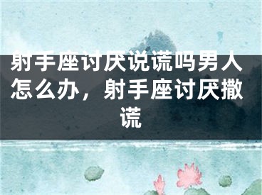 射手座讨厌说谎吗男人怎么办,射手座讨厌撒谎
