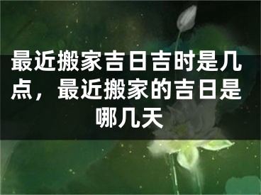 最近搬家吉日吉时是几点，最近搬家的吉日是哪几天