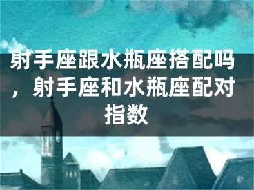 射手座跟水瓶座搭配吗,射手座和水瓶座配对指数