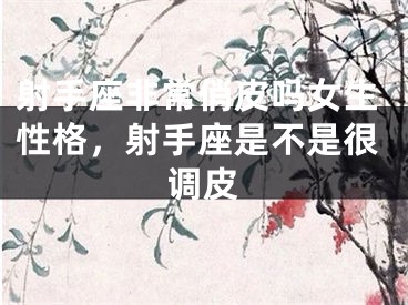 射手座非常俏皮吗女生性格，射手座是不是很调皮