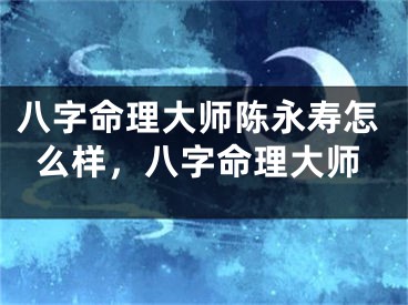 八字命理大师陈永寿怎么样，八字命理大师
