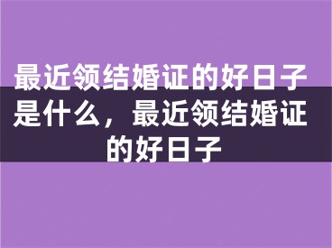 最近领结婚证的好日子是什么,最近领结婚证的好日子