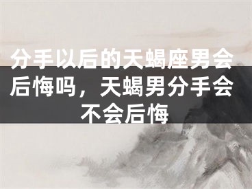 分手以后的天蝎座男会后悔吗，天蝎男分手会不会后悔