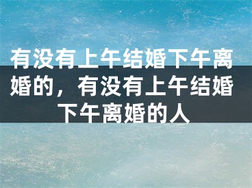 有没有上午结婚下午离婚的,有没有上午结婚下午离婚的人