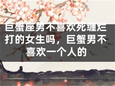 巨蟹座男不喜欢死缠烂打的女生吗，巨蟹男不喜欢一个人的