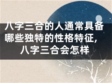 八字三合的人通常具备哪些独特的性格特征,八字三合会怎样