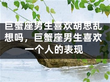 巨蟹座男生喜欢胡思乱想吗,巨蟹座男生喜欢一个人的表现