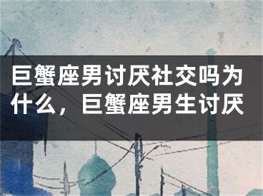 巨蟹座男讨厌社交吗为什么,巨蟹座男生讨厌