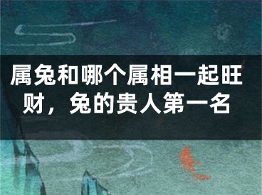 属兔和哪个属相一起旺财，兔的贵人第一名