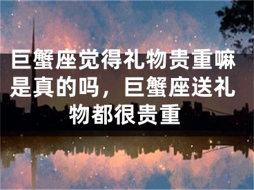 巨蟹座觉得礼物贵重嘛是真的吗，巨蟹座送礼物都很贵重