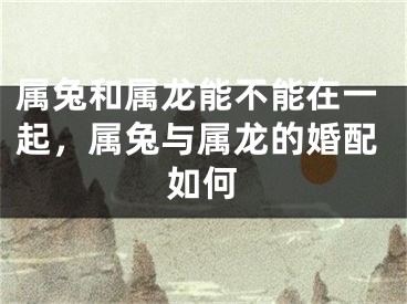 属兔和属龙能不能在一起，属兔与属龙的婚配如何